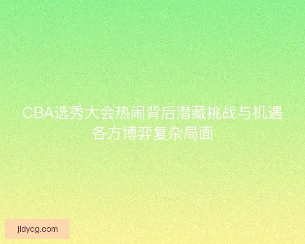 CBA选秀大会热闹背后潜藏挑战与机遇各方博弈复杂局面