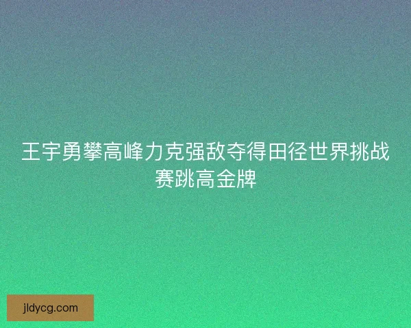王宇勇攀高峰力克强敌夺得田径世界挑战赛跳高金牌